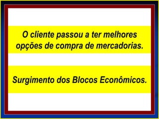 O cliente passou a ter melhores
opções de compra de mercadorias.
Surgimento dos Blocos Econômicos.
 