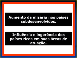 Aumento da miséria nos países
subdesenvolvidos.
Influência e ingerência dos
países ricos em suas áreas de
atuação.
 