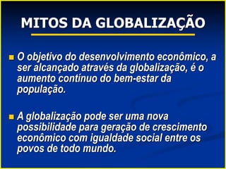 MITOS DA GLOBALIZAÇÃO
 O objetivo do desenvolvimento econômico, a
ser alcançado através da globalização, é o
aumento contínuo do bem-estar da
população.
 A globalização pode ser uma nova
possibilidade para geração de crescimento
econômico com igualdade social entre os
povos de todo mundo.
 