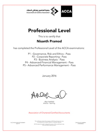 Professional Level
This is to certify that
Nisanth Pramod
has completed the Professional Level of the ACCA examinations:
P1 - Governance, Risk and Ethics - Pass
P2 - Corporate Reporting - Pass
P3 - Business Analysis - Pass
P4 - Advanced Financial Management - Pass
P5 - Advanced Performance Management - Pass
January 2016
Alan Hatfield
director - learning
Association of Chartered Certified Accountants
ACCA REGISTRATION NUMBER:
2667419
This certificate remains the property of ACCA and must not in any
circumstances be copied, altered or otherwise defaced.
ACCA retains the right to demand the return of this certificate at any
time and without giving reason.
CERTIFICATE NUMBER:
341048382567
 