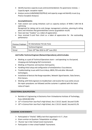 EDUCATIONAL QUALIFICATION:
 Identify business capacity issues and recommendations for governance reviews. –
Capacity mgmt. exception report.
 Analyse service (LAN/WAN/COS/IPSLA) and capacity usage and identify issues (e.g.
Proviso Exception Analysis)
Accomplishments:
 Took several cost saving initiatives such as capacity analysis of WAN / LAN link &
optimizing
Recognised for taking end to end change management activities, planning & rolling
plans and initiatives that generated best service up gradation results
 Have won two “Cookies” as a token of appreciation.
 Have received E-card from client as a token of appreciation for the outstanding
performance
Job Profile: Technical Engineer (NetworkOperations), which includes:
 Working as a part of Technical Operations team – and operating in a fast paced,
changing and challenging 24x7 environment.
 Working on Proactive and reactive client queries.
 Handling initial setup and configuration of wired/wireless Cisco devices.
 Troubleshooting issues with Cisco Linksys, XBOX, PS3 and other Microsoft
technologies.
 Installation of devices like Range expanders, Network Signal booster, Data Servers,
Print Servers.
 Working with field engineers to troubleshoot and resolve the issue and to ensure
the repair procedures are followed and the customer is updated with the latest
status of repair.
 Bachelor of Engineering in Electronics from Vishwakarma Institute of Technology,
Pune (2010) [60.53%]
 12th in Science from Jean Paul’s High School, Ara ( C.B.S.E. board) .Secured 55.8%
 10th in Science from Jean Paul’s High School, Ara ( C.B.S.E. board) .Secured 61.2%
 Participated in “Vitality” 2009,a tech fest organized in V.I.T. ,Pune
 Given seminar on Quantum Teleportation at college.
 I Runner Up in Inter School Carom tournament.
 Participation in Inter school Football Tournament.
Previous Employer VC International Pvt Ltd. Pune
Role Technical Engineer
Period Form 29th Nov 2010 to 28th June 2012
ACADEMIC ACHIEVEMENTS
 