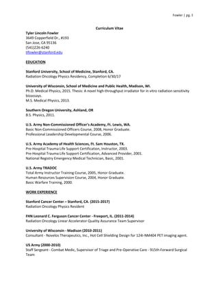 Fowler | pg. 1
Curriculum Vitae
Tyler Lincoln Fowler
3649 Copperfield Dr., #193
San Jose, CA 95136
(541)226-6240
tlfowler@stanford.edu
EDUCATION
Stanford University, School of Medicine, Stanford, CA.
Radiation Oncology Physics Residency, Completion 6/30/17
University of Wisconsin, School of Medicine and Public Health, Madison, WI.
Ph.D. Medical Physics, 2015. Thesis: A novel high-throughput irradiator for in vitro radiation sensitivity
bioassays.
M.S. Medical Physics, 2013.
Southern Oregon University, Ashland, OR
B.S. Physics, 2011.
U.S. Army Non-Commissioned Officer's Academy, Ft. Lewis, WA.
Basic Non-Commissioned Officers Course, 2008, Honor Graduate.
Professional Leadership Developmental Course, 2006.
U.S. Army Academy of Health Sciences, Ft. Sam Houston, TX.
Pre-Hospital Trauma Life Support Certification, Instructor, 2003.
Pre-Hospital Trauma Life Support Certification, Advanced Provider, 2001.
National Registry Emergency Medical Technician, Basic, 2001.
U.S. Army TRADOC
Total Army Instructor Training Course, 2005, Honor Graduate.
Human Resources Supervision Course, 2004, Honor Graduate.
Basic Warfare Training, 2000.
WORK EXPERIENCE
Stanford Cancer Center – Stanford, CA. (2015-2017)
Radiation Oncology Physics Resident
FHN Leonard C. Ferguson Cancer Center - Freeport, IL. (2011-2014)
Radiation Oncology Linear Accelerator Quality Assurance Team Supervisor
University of Wisconsin - Madison (2010-2011)
Consultant - Novelos Therapeutics, Inc., Hot Cell Shielding Design for 124I-NM404 PET imaging agent.
US Army (2000-2010)
Staff Sergeant - Combat Medic, Supervisor of Triage and Pre-Operative Care - 915th Forward Surgical
Team
 