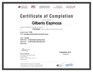 Gilberto Espinoza
4 December,
T153
Concrete; Not the Same Old Chicken Soup
General
1.5 Structured Learning Hours
1.5 Structured Learning Hours
4 December, 2014
Certificate of Completion
This will certify that
attended The Buildings Show Seminar Program
2014 at the Metro Toronto Convention Centre.on
Seminar Code:
Title:
Level:
BOMI Value:
OAA Value:
BSSO Value:
For more information, please visit our show websites:
constructcanada.com  pmexpo.com  homebuilderexpo.com
concretecanadaexpo.com  construct-internationalexpo.com
George Przybylowski
Vice President, Construction/Real Estate
Informa Canada Inc.
Suite 100, 10 Alcorn Avenue, Toronto, ON
M4V 3A9 Canada
Date Issued
 