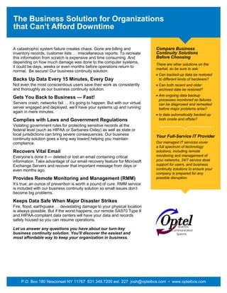 The Business Solution for Organizations
that Can’t Afford Downtime
A catastrophic system failure creates chaos. Gone are billing and
inventory records, customer lists … miscellaneous reports. To recreate
this information from scratch is expensive and time consuming. And
depending on how much damage was done to the computer systems,
it could be days, weeks or even months before operations return to
normal. Be secure! Our business continuity solution:
Backs Up Data Every 15 Minutes, Every Day
Not even the most conscientious users save their work as consistently
and thoroughly as our business continuity solution.
Gets You Back to Business — Fast!
Servers crash, networks fail … it’s going to happen. But with our virtual
server engaged and deployed, we’ll have your systems up and running
again in mere minutes.
Complies with Laws and Government Regulations
Violating government rules for protecting sensitive records at the
federal level (such as HIPAA or Sarbanes-Oxley) as well as state or
local jurisdictions can bring severe consequences. Our business
continuity solution goes a long way toward helping you maintain
compliance.
Recovers Vital Email
Everyone’s done it — deleted or lost an email containing critical
information. Take advantage of our email recovery feature for Microsoft
Exchange Servers and recover that important message from days or
even months ago.
Provides Remote Monitoring and Management (RMM)
It’s true; an ounce of prevention is worth a pound of cure. RMM service
is included with our business continuity solution so small issues don’t
become big problems.
Keeps Data Safe When Major Disaster Strikes
Fire, flood, earthquake … devastating damage to your physical location
is always possible. But if the worst happens, our remote SAS70 Type II
and HIPAA-compliant data centers will have your data and records
safely housed so you can resume operations.
Let us answer any questions you have about our turn-key
business continuity solution. You’ll discover the easiest and
most affordable way to keep your organization in business.
P.O. Box 180 Nesconset NY 11767 631.348.7200 ext. 227 josh@optelbcs.com • www.optelbcs.com
Compare Business
Continuity Solutions
Before Choosing
There are other solutions on the
market, so be sure to ask:
 Can backed-up data be restored
to different kinds of hardware?
 Can both recent and older
archived data be restored?
 Are ongoing data backup
processes monitored so failures
can be diagnosed and remedied
before major problems arise?
 Is data automatically backed up
both onsite and offsite?
Your Full-Service IT Provider
Our managed IT services cover
a full spectrum of technology
solutions, including remote
monitoring and management of
your networks, 24/7 service desk
support for users, and business
continuity solutions to ensure your
company is prepared for any
possible disruption.
 