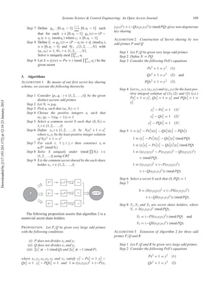 Systems Science & Control Engineering: An Open Access Journal 109
Step 7 Deﬁne gaj
: [0, aj − 1]
1−1
−−→
onto
[0, aj − 1] such
that for each z ∈ [0, aj − 1] gaj
(z) = (P −
aj )z + cj (mod aj ) where cj ∈ [0, aj − 1]
Step 8 Deﬁne Yj = gaj
(z) = (P − aj )w + dj (mod aj ),
w ∈ [0, aj − 1] and ∀j , j {1, 2, . . . , N} with
(ar, as) = 1, ∀s, r ∈ {1, 2, . . . , N}.
Solve w uniquely mod N
j =1 aj
Step 9 Let S = fP(w) = Pw + t (mod N
j =1 aj ) be the
given secret
3. Algorithms
ALGORITHM 1 By means of our ﬁrst secret key sharing
scheme, we execute the following hierarchy.
Step 1 Consider {pi, qi : i ∈ {1, 2, . . . , t}} be the given
distinct secrete odd primes
Step 2 Let Ni = piqi
Step 3 Pick ai such that (ai, Ni) = 1
Step 4 Choose the positive integers ei such that
(ei, (pi − 1)(qi − 1)) = 1
Step 5 Select a common secret S such that (S, Ni) =
1, i ∈ {1, 2, . . . , t}
Step 6 Deﬁne xi, i ∈ {1, 2, . . . , t} by Niy2
i + 1 = x2
i
where xi, yi be the least positive integer solution
of Niy2
+ 1 = x2
Step 7 For each i, 1 ≤ i ≤ t then construct xi ≡
aiSei
(mod Ni)
Step 8 Solve S uniquely under (mod Ni) i ∈
{1, 2 . . . , t} using CRT
Step 9 S is the common secret shared by the each share
holder xi, i ∈ {1, 2, . . . , t}
The following proposition asserts that algorithm 2 is a
nontrivial secret share holders.
PROPOSITION Let P, Q be given very large odd primes
with the following conditions
(i) P does not divides x2 and y2
(ii) Q does not divides x1 and y1
(iii) 2y2
1 ≡ −1 (mod Q) and 2y2
2 ≡ −1 (mod P)
where x1, y1, x2, y2, x3 and y3 satisfy y2
1 − Px2
1 = 1 y2
2 −
Qx2
2 = 1 y2
3 − PQx2
3 = 1 and 1 ≡ ((y1y2y3)2
+ (−P(x1
y2y3)2
) + (−Q(x2y1y3)2
)) (mod PQ) gives non-degenerate
key sharing.
ALGORITHM 2 Construction of Secret sharing by two
odd primes P and Q
Step 1 Let P, Q be given very large odd primes
Step 2 Deﬁne N = PQ
Step 3 Consider the following Pell’s equations
Px2
+ 1 = y2
(1)
Qx2
+ 1 = y2
(2) and
PQx2
+ 1 = y2
(3).
Step 4 Let (x1, y1), (x2, y2) and (x3, y3) be the least pos-
itive integral solution of (1), (2) and (3) (i.e.)
Px2
1 + 1 = y2
1 , Qx2
2 + 1 = y2
2 and PQx2
3 + 1 =
y2
3
y2
1 − Px2
1 = 1 (1)
y2
2 − Qx2
2 = 1 (2)
y2
3 − PQx2
3 = 1 (3) .
Step 5 1 = (y2
1 − Px2
1)(y2
2 − Qx2
2)(y2
3 − PQx2
3)
1 ≡ (y2
1 − Px2
1)(y2
2 − Qx2
2)y2
3 (mod PQ)
1 ≡ (y2
1 y2
2 − Px2
1y2
2 − Qx2
2y2
1 )y2
3 (mod PQ)
1 ≡ ((y1y2y3)2
− P(x1y2y3)2
− Q(x2y1y3)2
)
× (mod PQ)
1 ≡ ((y1y2y3)2
+ (−P(x1y2y3)2
)
+ (−Q(x2y1y3)2
)) (mod PQ).
Step 6 Select a secret S such that (S, PQ) = 1
Step 7
S = (S(y1y2y3)2
+ (−PS(x1y2y3)2
)
+ (−QS(x2y1y3)2
)) (mod PQ).
Step 8 Y1, Y2 and Y3 are secret share holders, where
Y1 = S(y1y2y3)2
(mod PQ),
Y2 = (−PS(x1y2y3)2
) (mod PQ) and
Y3 = (−QS(x2y1y3)2
) (mod PQ).
ALGORITHM 3 Extension of Algorithm 2 for three odd
primes P, Q and R
Step 1 Let P, Q and R be given very large odd primes
Step 2 Consider the following Pell’s equations
Px2
+ 1 = y2
(1)
Qx2
+ 1 = y2
(2)
Downloadedby[117.193.201.172]at12:1623January2015
 