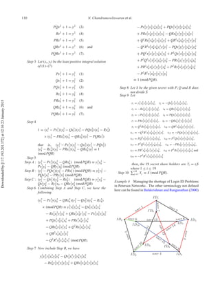 110 N. Chandramowliswaran et al.
PQx2
+ 1 = y2
(3)
Rx2
+ 1 = y2
(4)
PRx2
+ 1 = y2
(5)
QRx2
+ 1 = y2
(6) and
PQRx2
+ 1 = y2
(7).
Step 3 Let (xi, yi) be the least positive integral solution
of (1)–(7)
Px2
1 + 1 = y2
1 (1)
Qx2
2 + 1 = y2
2 (2)
PQx2
3 + 1 = y2
3 (3)
Rx2
4 + 1 = y2
4 (4)
PRx2
5 + 1 = y2
5 (5)
QRx2
6 + 1 = y2
6 (6) and
PQRx2
7 + 1 = y2
7 (7).
Step 4
1 = (y2
1 − Px2
1)(y2
2 − Qx2
2)(y2
3 − PQx2
3)(y2
4 − Rx2
4)
× (y2
5 − PRx2
5)(y2
6 − QRx2
6)(y2
7 − PQRx2
7)
that is, (y2
1 − Px2
1)(y2
2 − Qx2
2)(y2
3 − PQx2
3)
(y2
4 − Rx2
4)(y2
5 − PRx2
5)(y2
6 − QRx2
6)y2
7 ≡ 1
(mod PQR)
Step 5
Step A : (y2
1 − Px2
1)(y2
6 − QRx2
6) (mod PQR) ≡ y2
1 y2
6 −
Px2
1y2
6 − QRy2
1 x2
6 (mod PQR)
Step B : (y2
3 − PQx2
3)(y2
5 − PRx2
5) (mod PQR) ≡ y2
3 y2
5 −
PQx2
3y2
5 − PRy2
3 x2
5 (mod PQR)
Step C : (y2
2 − Qx2
2)(y2
4 − Rx2
4) (mod PQR) ≡ y2
2 y2
4 −
Qx2
2y2
4 − Ry2
2 x4 − QRx2
2x2
4 (mod PQR)
Step 6 Combining Step A and Step C, we have the
following
(y2
1 − Px2
1)(y2
6 − QRx2
6)(y2
2 − Qx2
2)(y2
4 − Rx2
4)
× (mod PQR) ≡ y2
1 y2
2 y2
4 y2
6 − Qx2
2y2
1 y2
4 y2
6
− Rx2
4y2
1 y2
2 y2
6 + QRx2
2x2
4y2
1 y2
6 − Px2
1y2
2 y2
4 y2
6
+ PQx2
1x2
2y2
4 y2
6 + PRx2
1x2
4y2
2 y2
6
− QRx2
6y2
1 y2
2 y2
4 + Q2
Rx2
2x2
6y2
1 y2
4
+ QR2
x2
4x2
6y2
1 y2
2
− Q2
R2
x2
2x2
4x2
6y2
1 (mod PQR).
Step 7 Now include Step B, we have
y2
1 y2
2 y2
3 y2
4 y2
5 y2
6 − Qx2
2y2
1 y2
3 y2
4 y2
5 y2
6
− Rx2
4y2
1 y2
2 y2
3 y2
5 y2
6 + QRx2
2x2
4y2
1 y2
3 y2
5 y2
6
− Px2
1y2
2 y2
3 y2
4 y2
5 y2
6 + PQx2
1x2
2y2
3 y2
4 y2
5 y2
6
+ PRx2
1x2
4y2
2 y2
3 y2
5 y2
6 − QRx2
6y2
1 y2
2 y2
3 y2
4 y2
5
+ Q2
Rx2
2x2
6y2
1 y2
3 y2
4 y2
5 + QR2
x2
4x2
6y2
1 y2
2 y2
3 y2
5
− Q2
R2
x2
2x2
4x2
6y2
1 y2
3 y2
5 − PQx2
3y2
1 y2
2 y2
4 y2
5 y2
6
+ PQ2
x2
2x2
3y2
1 y2
4 y2
5 y2
6 + P2
Qx2
1x2
3y2
2 y2
4 y2
5 y2
6
+ P2
Q2
x2
1x2
2x2
3y2
4 y2
5 y2
6 − PRx2
5y2
1 y2
2 y2
3 y2
4 y2
6
+ PR2
x2
4x2
5y2
1 y2
2 y2
3 y2
6 + P2
Rx2
1x2
5y2
2 y2
3 y2
4 y2
6
− P2
R2
x2
1x2
4y2
2 y2
3 y2
5 y2
6
≡ 1 (mod PQR).
Step 8 Let S be the given secret with P, Q and R does
not divide S
Step 9 Let
t1 = y2
1 y2
2 y2
3 y2
4 y2
5 y2
6 , t2 = −Qx2
2y2
1 y2
3 y2
4 y2
5 y2
6 ,
t3 = −Rx2
4y2
1 y2
2 y2
3 y2
5 y2
6 , t4 = QRx2
2x2
4y2
1 y2
3 y2
5 y2
6 ,
t5 = −Px2
1y2
2 y2
3 y2
4 y2
5 y2
6 , t6 = PQx2
1x2
2y2
3 y2
4 y2
5 y2
6 ,
t7 = PRx2
1x2
4y2
2 y2
3 y2
5 y2
6 , t8 = −QRx2
6y2
1 y2
2 y2
3 y2
4 y2
5
t9 = Q2
Rx2
2x2
6y2
1 y2
3 y2
4 y2
5 , t10 = QR2
x2
4x2
6y2
1 y2
2 y2
3 y2
5 ,
t11 = −Q2
R2
x2
2x2
4x2
6y2
1 y2
3 y2
5 , t12 = −PQx2
3y2
1 y2
2 y2
4 y2
5 y2
6 ,
t13 = PQ2
x2
2x2
3y2
1 y2
4 y2
5 y2
6 , t14 = P2
Qx2
1x2
3y2
2 y2
4 y2
5 y2
6 ,
t15 = P2
Q2
x2
1x2
2x2
3y2
4 y2
5 y2
6 , t16 = −PRx2
5y2
1 y2
2 y2
3 y2
4 y2
6 ,
t17 = PR2
x2
4x2
5y2
1 y2
2 y2
3 y2
6 , t18 = P2
Rx2
1x2
5y2
2 y2
3 y2
4 y2
6 and
t19 = −P2
R2
x2
1x2
4y2
2 y2
3 y2
5 y2
6
then, the 19 secret share holders are Yi = tiS
where 1 ≤ i ≤ 19
Step 10 19
j =1 Yj ≡ S (mod PQR).
Example 4 Managing the shortage of Login ID Problems
in Petersen Networks . The other terminology not deﬁned
here can be found in Balakrishnan and Ranganathan (2000)
Downloadedby[117.193.201.172]at12:1623January2015
 