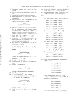 Systems Science & Control Engineering: An Open Access Journal 111
(1) There are 10 Login ID and 15 users in the given
network
(2) Any two Login IDs can be utilized by at most one
user
(3) Every Login ID is used by exactly three users
(4) Represent the Login IDs by the nodes (vertices)
of the graph G
(5) If there is a user-j using Login IDs Log IDr and
Log IDs, then join them by an edge
(6) If the two users have a common Login ID then
they are conﬂict users, otherwise non-conﬂict
users. For example, Conﬂict users: user-1, user-2
and user-7, they have common Login ID Log ID1
and Non-Conﬂict users: user-2, user-5 and user-9
(7) Deﬁne V(G) = {vi = Log IDi | 1 ≤ i ≤ 10}
Deﬁne E(G) = {k = user k | 1 ≤ k ≤ 15}
(8) Deﬁne f (vi) = f (Log IDi) = σ(i), where σ is a
permutation on the set of numbers {1, 2, . . . , 10}.
This σ(i) is given for each Log IDi
(9) Now deﬁne the graceful labeling g on the set
{σ(1), σ(2), . . . , σ(10)}
g : {σ(i) : 1 ≤ i ≤ 10} −→ {0, 1, 2, . . . , q − 1, q}.
Suppose
g[user j ] =| g(σ(r)) − g(σ(s)) |∈ {1, 2, . . . , q}
where 1 ≤ r, s ≤ 10, r = s
(10) g : E(G) −→ {1, 2, . . . , q}
(11) g is kept secret, but g[user j ] is given for each
user j
(12) g[user j ] is called user-ID
(σ(r), σ(s)) are two Login IDs for the user j
(13) Entire Network is kept secret
(14) P : V(G) −→ {p1, p2, . . . , p10} where pi, 1 ≤ i ≤
10 are distinct odd primes with q < min{pi}, 1 ≤
i ≤ 10, q < pj ∀j (P is kept secret)
g[user j ] is known 1 ≤ j ≤ 15
(15) Deﬁne ej : (ej , (pr − 1)(ps − 1)) = 1 (ej kept
secret)
(16) Deﬁne mj ≡ (g[user j ])ej
(mod prps) P[LogIDr] =
pr, P[Log IDs] = ps, 1 ≤ r, s ≤ 10, r = s
(17) Decompose the user (edges) into subset of Non-
Conﬂict users (set of Independent Edges)
(18)
A = {user-2, user-5, user-9, user-11, user-13} :
user-2 ←→ {Log ID1, Log ID5}
user-5 ←→ {Log ID2, Log ID3}
user-9 ←→ {Log ID4, Log ID8}
user-11 ←→ {Log ID6, Log ID9}
user-13 ←→ {Log ID7, Log ID10}
B = {user-1, user-3, user-12, user-14} :
user-1 ←→ {Log ID1, Log ID2}
user-3 ←→ {Log ID5, Log ID4}
user-12 ←→ {Log ID6, Log ID8}
user-14 ←→ {Log ID7, Log ID9}
C = {user-4, user-7, user-8, user-15} :
user-4 ←→ {Log ID3, Log ID4}
user-7 ←→ {Log ID1, Log ID6}
user-8 ←→ {Log ID5, Log ID7}
user-15 ←→ {Log ID8, Log ID10}
D = {user-6, user-10} :
user-6 ←→ {Log ID2, Log ID10}
user-10 ←→ {Log ID3, Log ID9}
(19) Deﬁne congruences equations for the set A, B, C
and D as follows
x ≡ m2 (mod p1p5)
x ≡ m5 (mod p2p3)
x ≡ m9 (mod p4p8)
x ≡ m11 (mod p6p9)
x ≡ m13 (mod p7p10)
x has a unique solution (mod p1p2 · · · p10)
Thus x is the common secret shared by the
group A Non-Conﬂict users
y ≡ m1 (mod p1p2)
y ≡ m3 (mod p4p5)
y ≡ m12 (mod p6p8)
y ≡ m14 (mod p7p9)
y has a unique solution (mod p1p2p4p5p6p7p8p9)
Downloadedby[117.193.201.172]at12:1623January2015
 