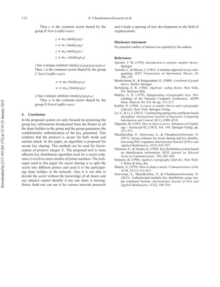 112 N. Chandramowliswaran et al.
Thus y is the common secret shared by the
group B Non-Conﬂict users
z ≡ m4 (mod p3p4)
z ≡ m7 (mod p1p6)
z ≡ m8 (mod p5p7)
z ≡ m15 (mod p8p10)
z has a unique solution (mod p1p3p4p5p6p7p8p10)
Thus z is the common secret shared by the group
C Non-Conﬂict users
w ≡ m6 (mod p2p10)
w ≡ m10 (mod p3p9)
w has a unique solution (mod p2p3p9p10)
Thus w is the common secret shared by the
group D Non-Conﬂict users
4. Conclusion
In the proposed system we only focused on protecting the
group key information broadcasted from the Dealer to all
the share holders in the group and the group guarantees the
conﬁdentiality authentication of the key generated. This
conﬁrms that the protocol is secure for both inside and
outside attack. In this paper, an algorithm is proposed for
secure key sharing. This method can be used for factor-
ization of positive integer N. The proposed tool is more
eﬃcient key distribution algorithm used for a secret code,
since it involves more number of prime numbers. The tech-
nique used in this paper for secret sharing is to split the
secret into diﬀerent primes and send it to the participat-
ing share holders in the network. Also it is not able to
decode the secret without the knowledge of all shares and
any attacker cannot identify if any one share is missing.
Hence forth one can use it for various network protocols
and it leads a opening of new developments in the ﬁeld of
cryptosystems
Disclosure statement
No potential conﬂict of interest was reported by the authors.
References
Apostol, T. M. (1976). Introduction to analytic number theory.
Springer.
Asmuth, C., & Bloom, J. (1983). A modular approach to key safe-
guarding. IEEE Transactions on Information Theory, 29,
208–210.
Balakrishnan, R., & Ranganathan, K. (2000). A textbook of graph
theory. Berlin: Springer.
Berlekamp, E. R. (1968). Algebraic coding theory. New York,
NY: McGraw-Hill.
Blakley, G. R. (1979). Safeguarding cryptographic keys. Pro-
ceedings of the National Computer Conference, AFIPS
Press, Monval, NJ, Vol. 48, pp. 313–317.
Koblitz, N. (1994). A course in number theory and cryptography
(2nd ed.). New York: Springer-Verlag.
Lu, Y., & Li, J. (2013). Constructing paring-free certiﬁcate-based
encryption. International Journal of Innovative Computing
Information and Control, 9(11), 4509–4518.
Mignotte, M. (1983). How to share a secret. Advances in Cryptol-
ogy – Eurocrypt’82, LNCS, Vol. 149, Springer-Verlag, pp.
371–375.
Muralikrishna, P., Srinivasan, S., & Chandramowliswaran, N.
(2013). Secure schemes for secret sharing and key distribu-
tion using Pell’s equation. International Journal of Pure and
Applied Mathematics, 85(5), 933–937.
Okamoto, E., & Tanaka, K. (1989). Key distribution system based
on identiﬁcation information. IEEE Journal on Selected
Areas in Communications, 7(4), 481–485.
Schneier, B. (1996). Applied cryptography (2nd ed.). New York:
J. Wiley & Sons, Inc.
Shamir, A. (1979). How to share a secret. Communications of the
ACM, 22(11), 612–613.
Srinivasan, S., Muralikrishna, P., & Chandramowliswaran, N.
(2013). Authenticated multiple key distribution using sim-
ple continued fraction. International Journal of Pure and
Applied Mathematics, 87(2), 349–354.
Downloadedby[117.193.201.172]at12:1623January2015
 