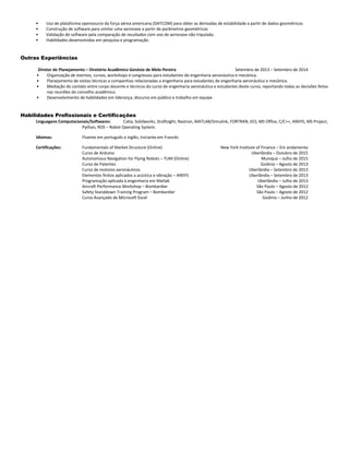 • Uso de plataforma opensource da força aérea americana (DATCOM) para obter as derivadas de estabilidade a partir de dados geométricos
• Construção de software para similar uma aeronave a partir de parâmetros geométricos
• Validação do software pela comparação de resultados com voo de aeronave não tripulada.
• Habilidades desenvolvidas em pesquisa e programação.
Outras Experiências
Diretor de Planejamento – Diretório Acadêmico Genésio de Melo Pereira Setembro de 2013 – Setembro de 2014
• Organização de eventos, cursos, workshops e congressos para estudantes de engenharia aeronáutica e mecânica.
• Planejamento de visitas técnicas a companhias relacionadas a engenharia para estudantes de engenharia aeronáutica e mecânica.
• Mediação do contato entre corpo docente e técnicos do curso de engenharia aeronáutica e estudantes deste curso, reportando todas as decisões feitas
nas reuniões do concelho acadêmico.
• Desenvolvimento de habilidades em liderança, discurso em público e trabalho em equipe.
Habilidades Profissionais e Certificações
Linguagens Computacionais/Softwares: Catia, Solidworks, Draftsight, Nastran, MATLAB/Simulink, FORTRAN, EES, MS Office, C/C++, ANSYS, MS Project,
Python, ROS – Robot Operating System.
Idiomas: Fluente em português e inglês; Iniciante em Francês
Certificações: Fundamentals of Market Structure (Online) New York Institute of Finance – Em andamento
Curso de Arduino Uberlândia – Outubro de 2015
Autonomous Navigation for Flying Robots – TUM (Online) Munique – Julho de 2015
Curso de Patentes Goiânia – Agosto de 2013
Curso de motores aeronáuticos Uberlândia – Setembro de 2013
Elementos finitos aplicados a acústica e vibração – ANSYS Uberlândia – Setembro de 2013
Programação aplicada à engenharia em Matlab Uberlândia – Julho de 2013
Aircraft Performance Workshop – Bombardier São Paulo – Agosto de 2012
Safety Standdown Training Program – Bombardier São Paulo – Agosto de 2012
Curso Avançado de Microsoft Excel Goiânia – Junho de 2012
 