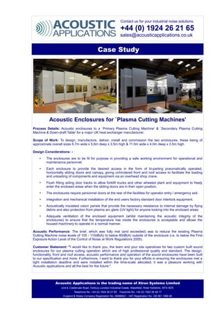 Contact us for your industrial noise solutions.
+44 (0) 1924 26 21 65
sales@acousticapplications.co.uk
Case Study
Acoustic Enclosures for `Plasma Cutting Machines'
Process Details: Acoustic enclosures to a `Primary Plasma Cutting Machine' & `Secondary Plasma Cutting
Machine & Down-draft Table' for a major UK heat exchanger manufacturer.
Scope of Work: To design, manufacture, deliver, install and commission the two enclosures, these being of
approximate overall sizes 6.7m wide x 5.6m deep x 3.5m high & 11.0m wide x 4.0m deep x 3.5m high.
Design Considerations: -
• The enclosures are to be fit for purpose in providing a safe working environment for operational and
maintenance personnel.
• Each enclosure to provide the desired access in the form of bi-parting pneumatically operated,
horizontally sliding doors and canopy, giving unhindered front and roof access to facilitate the loading
and unloading of components and equipment via an overhead shop crane.
• Flush fitting siding door tracks to allow forklift trucks and other wheeled plant and equipment to freely
enter the enclosed areas when the sliding doors are in their open position.
• The enclosures require personnel doors at the rear of the facilities for operator entry / emergency exit.
• Integration and mechanical installation of the end users factory standard door interlock equipment.
• Acoustically insulated vision panels that provide the necessary resistance to internal damage by flying
debris and also protection from plasma arc glare (UV light) for anyone looking into the enclosed areas.
• Adequate ventilation of the enclosed equipment (whilst maintaining the acoustic integrity of the
enclosures) to ensure that the temperature rise inside the enclosures is acceptable and allows the
housed machinery to operate in a normal manner.
Acoustic Performance: The brief, which was fully met (and exceeded) was to reduce the existing Plasma
Cutting Machine noise levels of 105 - 110dB(A) to below 80dB(A) outside of the enclosure (i.e. to below the First
Exposure Action Level of the Control of Noise at Work Regulations 2005).
Customer Statement: "I would like to thank you, the team and your site operatives for two custom built sound
enclosures for our plasma cutting operation which are of high professional quality and standard. The design,
functionality, front and roof access, acoustic performance and operation of the sound enclosures have been built
to our specification and more. Furthermore, I want to thank you for your efforts in ensuring the enclosures met a
tight installation deadline and were installed within the time-scale allocated, it was a pleasure working with
Acoustic applications and all the best for the future."
Acoustic Applications is the trading name of Xtron Systems Limited
Unit 8, Caldervale Road, Horbury Junction Industrial Estate, Wakefield, West Yorkshire, WF4 5ER.
Telephone No. +44 (0) 1924 26 21 65 Facsimile No. +44 (0) 1924 26 48 17
England & Wales Company Registration No. 06986821 - VAT Registration No. GB 981 1986 80
 