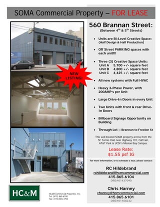 SOMA Commercial Property – FOR LEASE
                                            560 Brannan Street:
                                                      (Between 4th & 5th Streets)

                                               •     Units are Bi-Level Creative Space:
                                                     (Half Design & Half Production)

                                               •     Off Street PARKING spaces with
                                                     each unit!!!

                                               •     Three (3) Creative Space Units:
                                                     Unit A 5,700 +/- square feet
                                                     Unit B 4,800 +/- square feet
                           NEW                       Unit C 4,425 +/- square feet
                         LISTING!
                                               •     All new systems with Full HVAC

                                               •     Heavy 3-Phase Power, with
                                                     200AMP’s per Unit

                                               •     Large Drive-In Doors in every Unit

                                               •     Two Units with front & rear Drive-
                                                     In Doors

                                               •     Billboard Signage Opportunity on
                                                     Building

                                               •     Through Lot – Brannan to Freelon St

                                                   This well located SOMA property across from the
                                                     SF Tennis Club near Highway 101, CalTrain,
                                                      AT&T Park & UCSF’s Mission Bay Campus.

                                                             Lease Rate:
                                                             $1.55 psf IG
                                            For more information, or to schedule a tour, please contact:



                                                            RC Hildebrand
                                               rchildebrand@hcmcommercial.com
                                                             415.865.6104
                                                               DRE#01437090


                                                             Chris Harney
         HC&M Commercial Properties, Inc.           charney@hcmcommercial.com
         Tel: (415) 865-6100
         Fax: (415) 865-3753
                                                             415.865.6101
                                                               DRE#01108232
 