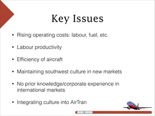 Key Issues
• Rising operating costs: labour, fuel, etc.
• Labour productivity
• Efﬁciency of aircraft
• Maintaining southwest culture in new markets
• No prior knowledge/corporate experience in
international markets
• Integrating culture into AirTran
!3 !3
 