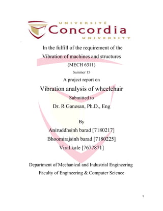 1
In the fulfill of the requirement of the
Vibration of machines and structures
(MECH 6311)
Summer 15
A project report on
Vibration analysis of wheelchair
Submitted to
Dr. R Ganesan, Ph.D., Eng
By
Aniruddhsinh barad [7180217]
Bhoomirajsinh barad [7180225]
Viral kale [7677871]
Department of Mechanical and Industrial Engineering
Faculty of Engineering & Computer Science
 