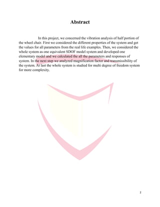2
Abstract
In this project, we concerned the vibration analysis of half portion of
the wheel chair. First we considered the different properties of the system and get
the values for all parameters from the real life examples. Then, we considered the
whole system as one equivalent SDOF model system and developed one
elementary model and we calculated the all the parameters and responses of
system. In the next step we analyzed magnification factor and transmissibility of
the system. At last the whole system is studied for multi degree of freedom system
for more complexity.
 