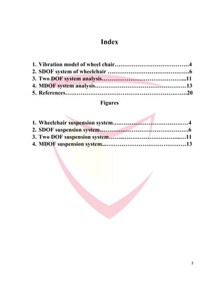 3
Index
1. Vibration model of wheel chair…………………………………4
2. SDOF system of wheelchair …………………………………….6
3. Two DOF system analysis……………………………………...11
4. MDOF system analysis…………………………………………13
5. References……………………………………………………….20
Figures
1. Wheelchair suspension system….………………………………4
2. SDOF suspension system………….…………………………….6
3. Two DOF suspension system……...………………………...…11
4. MDOF suspension system...……………………………………13
 