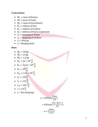 5
Contractions:
 Mh = mass of human
 Mf = mass of frame
 Mu = mass of tyre(wheel)
 Kc = stifness of tyre
 Kc = stifness of cushion
 Kf = stifness of frame suspension
 Cf = damping of frame
 Cc = damping of cushion
 v = velocity
 ξ = Damping Ratio
Data:
 Mh = 50 kg
 Mf = 13 kg
 Mu = 1.2 kg
 Ku = 56 ∗ 104 N
m
 Kc = 1.161 ∗ 104 N
m
 Kf = 104 N
m
 Kcf = 2.16 ∗ 104 N
m
 Cf = 150
Ns
m
 Cc = 115
Ns
m
 Ccf = 265
Ns
m
 v = 0.5
m
s
 ξ = 0(no damping)
y = 0.01sin(
2πvt
2.5
)
= 0.01sin(
2π ∗ 0.5 ∗ t
2.5
)
ω = (
2πv
2.5
)
 
