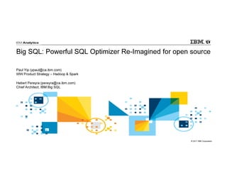 © 2017 IBM Corporation
Big SQL: Powerful SQL Optimizer Re-Imagined for open source
Paul Yip (ypaul@ca.ibm.com)
WW Product Strategy – Hadoop & Spark
Hebert Pereyra (pereyra@ca.ibm.com)
Chief Architect, IBM Big SQL
 