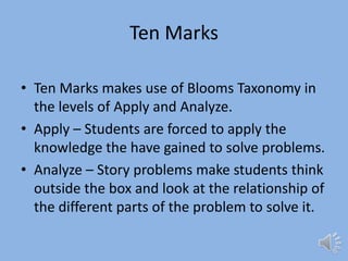 Ten MarksTen Marks makes use of Blooms Taxonomy in the levels of Apply and Analyze.Apply – Students are forced to apply the knowledge the have gained to solve problems.Analyze – Story problems make students think outside the box and look at the relationship of the different parts of the problem to solve it.