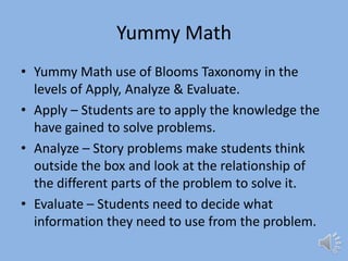 Yummy MathYummy Math use of Blooms Taxonomy in the levels of Apply, Analyze & Evaluate.Apply – Students are to apply the knowledge the have gained to solve problems.Analyze – Story problems make students think outside the box and look at the relationship of the different parts of the problem to solve it.Evaluate – Students need to decide what information they need to use from the problem.