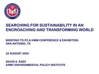 SEARCHING FOR SUSTAINABILITY IN AN
ENCROACHING AND TRANSFORMING WORLD
BRIEFING TO P2 & HWM CONFERENCE & EXHIBITION
SAN ANTONIO, TX
22 AUGUST 2002
DAVID S. EADY
ARMY ENVIRONMENTAL POLICY INSTITUTE
 