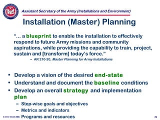 Assistant Secretary of the Army (Installations and Environment)
3-28-02 OASA (I&E) 22
Installation (Master) Planning
• Develop a vision of the desired end-state
• Understand and document the baseline conditions
• Develop an overall strategy and implementation
plan
– Step-wise goals and objectives
– Metrics and indicators
– Programs and resources
“… a blueprint to enable the installation to effectively
respond to future Army missions and community
aspirations, while providing the capability to train, project,
sustain and [transform] today’s force.”
– AR 210-20, Master Planning for Army Installations
 