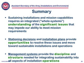 Assistant Secretary of the Army (Installations and Environment)
3-28-02 OASA (I&E) 29
Summary
• Sustaining installations and mission capabilities
requires an integrated (“whole-systems”)
understanding of the significant issues that
may impede our ability to meet mission
requirements
• Stationing decisions and installation plans provide
opportunities to resolve these issues and move
toward sustainable installations and operations
• Management systems provide the discipline and
structure needed for integrating sustainability into
all aspects of installation operations
 