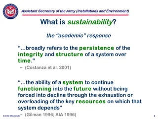 Assistant Secretary of the Army (Installations and Environment)
3-28-02 OASA (I&E) 3
What is sustainability?
the “academic” response
“…broadly refers to the persistence of the
integrity and structure of a system over
time.”
– (Costanza et al. 2001)
“…the ability of a system to continue
functioning into the future without being
forced into decline through the exhaustion or
overloading of the key resources on which that
system depends”
– (Gilman 1996; AIA 1996)
 