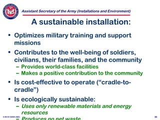 Assistant Secretary of the Army (Installations and Environment)
3-28-02 OASA (I&E) 30
A sustainable installation:
• Optimizes military training and support
missions
• Contributes to the well-being of soldiers,
civilians, their families, and the community
– Provides world-class facilities
– Makes a positive contribution to the community
• Is cost-effective to operate (“cradle-to-
cradle”)
• Is ecologically sustainable:
– Uses only renewable materials and energy
resources
 