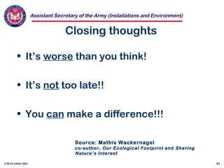 Assistant Secretary of the Army (Installations and Environment)
3-28-02 OASA (I&E) 31
Closing thoughts
• It’s worse than you think!
• It’s not too late!!
• You can make a difference!!!
Source: Mathis Wackernagel
co-author, Our Ecological Footprint and Sharing
Nature’s Interest
 