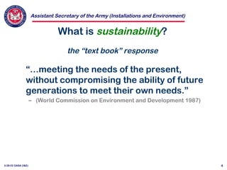 Assistant Secretary of the Army (Installations and Environment)
3-28-02 OASA (I&E) 4
What is sustainability?
the “text book” response
“…meeting the needs of the present,
without compromising the ability of future
generations to meet their own needs.”
– (World Commission on Environment and Development 1987)
 