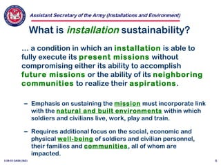 Assistant Secretary of the Army (Installations and Environment)
3-28-02 OASA (I&E) 5
What is installation sustainability?
… a condition in which an installation is able to
fully execute its present missions without
compromising either its ability to accomplish
future missions or the ability of its neighboring
communities to realize their aspirations.
– Emphasis on sustaining the mission must incorporate link
with the natural and built environments within which
soldiers and civilians live, work, play and train.
– Requires additional focus on the social, economic and
physical well-being of soldiers and civilian personnel,
their families and communities, all of whom are
impacted.
 