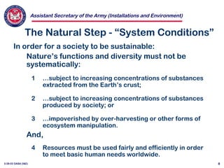 Assistant Secretary of the Army (Installations and Environment)
3-28-02 OASA (I&E) 8
The Natural Step - “System Conditions”
In order for a society to be sustainable:
Nature’s functions and diversity must not be
systematically:
1 …subject to increasing concentrations of substances
extracted from the Earth’s crust;
2 …subject to increasing concentrations of substances
produced by society; or
3 …impoverished by over-harvesting or other forms of
ecosystem manipulation.
And,
4 Resources must be used fairly and efficiently in order
to meet basic human needs worldwide.
 