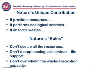 Assistant Secretary of the Army (Installations and Environment)
3-28-02 OASA (I&E) 9
Nature’s Unique Contribution
• It provides resources…
• It performs ecological services…
• It absorbs wastes…
Nature’s “Rules”
• Don’t use up all the resources.
• Don’t disrupt ecological services – life
support.
• Don’t overwhelm the waste-absorption
capacity.
 
