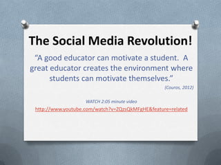 The Social Media Revolution!
 “A good educator can motivate a student. A
great educator creates the environment where
      students can motivate themselves.”
                                                  (Couros, 2012)

                    WATCH 2:05 minute video
 http://www.youtube.com/watch?v=ZQzsQkMFgHE&feature=related
 