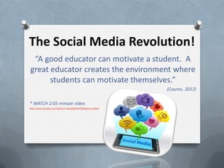 The Social Media Revolution!
 “A good educator can motivate a student. A
great educator creates the environment where
      students can motivate themselves.”
                                                             (Couros, 2012)

* WATCH 2:05 minute video
http://www.youtube.com/watch?v=ZQzsQkMFgHE&feature=related
 