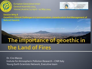European Geoscience Union
General Assembly 2014
Vienna | Austria | 27 April – 02 May 2014
Dr. Ciro Manzo
Insitute for Atmospheric Pollution Research – CNR Italy
Young Earth Scientists Network, Executive team
Session NH9.8
Geoethics: Ethical Challenges In Communication, Geoeducation And Management of
Natural Hazards
 
