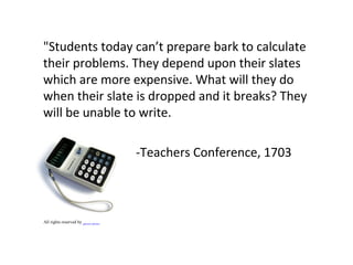 "Students today can’t prepare bark to calculate
their problems. They depend upon their slates
which are more expensive. What will they do
when their slate is dropped and it breaks? They
will be unable to write.
-Teachers Conference, 1703
All rights reserved by galessa's plastics
 