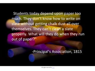 "Students today depend upon paper too
much. They don’t know how to write on
slate without getting chalk dust all over
themselves. They can’t clean a slate
properly. What will they do when they run
out of paper?"
-Principal’s Association, 1815
All rights reserved by Himadhu
 
