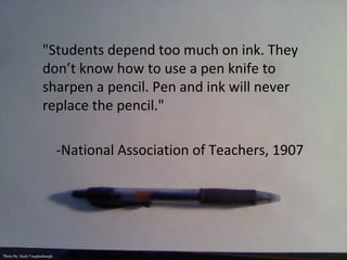 "Students depend too much on ink. They
don’t know how to use a pen knife to
sharpen a pencil. Pen and ink will never
replace the pencil."
-National Association of Teachers, 1907
Photo By: Kady Caughenbaugh
 