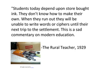 "Students today depend upon store bought
ink. They don’t know how to make their
own. When they run out they will be
unable to write words or ciphers until their
next trip to the settlement. This is a sad
commentary on modern education.
-The Rural Teacher, 1929
All rights reserved by betolung
 