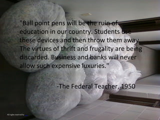 "Ball point pens will be the ruin of
education in our country. Students use
these devices and then throw them away.
The virtues of thrift and frugality are being
discarded. Business and banks will never
allow such expensive luxuries."
-The Federal Teacher, 1950
All rights reserved by sqrfruit
 