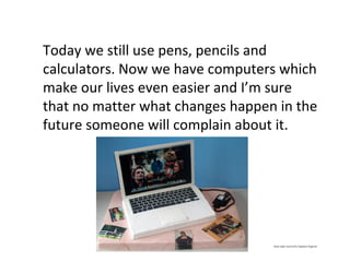 Today we still use pens, pencils and
calculators. Now we have computers which
make our lives even easier and I’m sure
that no matter what changes happen in the
future someone will complain about it.
Some rights reserved by Signature SugarArt
 