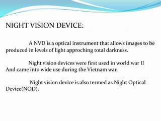 NIGHT VISION DEVICE:

         A NVD is a optical instrument that allows images to be
produced in levels of light approching total darkness.

        Night vision devices were first used in world war II
And came into wide use during the Vietnam war.

         Night vision device is also termed as Night Optical
Device(NOD).
 