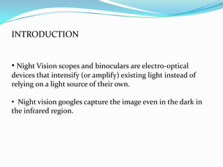 INTRODUCTION


• Night Vision scopes and binoculars are electro-optical
devices that intensify (or amplify) existing light instead of
relying on a light source of their own.

• Night vision googles capture the image even in the dark in
the infrared region.
 