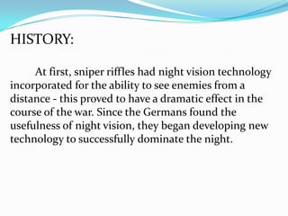 HISTORY:

     At first, sniper riffles had night vision technology
incorporated for the ability to see enemies from a
distance - this proved to have a dramatic effect in the
course of the war. Since the Germans found the
usefulness of night vision, they began developing new
technology to successfully dominate the night.
 