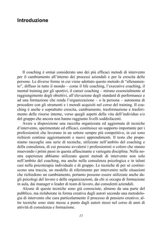 11
Introduzione
Il coaching è ormai considerato uno dei più efficaci metodi di intervento
per il cambiamento all’interno dei processi aziendali e per la crescita delle
persone. Le diverse forme in cui viene adottato questo metodo di “allenamen-
to”, diffuso in tutto il mondo – come il life coaching, l’executive coaching, il
mental training per gli sportivi, il career coaching – mirano essenzialmente al
raggiungimento degli obiettivi, all’elevazione degli standard di performance e
ad una formazione che renda l’organizzazione – o la persona – autonoma di
procedere con gli strumenti e i metodi acquisiti nel corso del training. Il coa-
ching è anche e soprattutto crescita, cambiamento, trasformazione e trasferi-
mento delle risorse interne, verso quegli aspetti della vita dell’individuo e/o
del gruppo che ancora non hanno raggiunto livelli soddisfacenti.
Avere a disposizione una raccolta organizzata ed aggiornata di tecniche
d’intervento, sperimentate ed efficaci, costituisce un supporto importante per i
professionisti che lavorano in un settore sempre più competitivo, in cui sono
richiesti continui aggiornamenti e nuovi apprendimenti. Il testo che propo-
niamo raccoglie una serie di tecniche, utilizzate nell’ambito del coaching e
della consulenza, di cui possono avvalersi i professionisti o coloro che stanno
muovendo i primi passi in questa affascinante e variegata disciplina. Nella no-
stra esperienza abbiamo utilizzato questi metodi di intervento non solo
nell’ambito del coaching, ma anche nella consulenza psicologica e in taluni
casi nella psicoterapia individuale e di gruppo. Le tecniche di per sé costitui-
scono una traccia, un modello di riferimento per intervenire nelle situazioni
che richiedono un cambiamento, pertanto possono essere utilizzate anche da-
gli psicologi del lavoro e delle organizzazioni, da chi si occupa di formazione
in aula, dai manager o leader di team di lavoro, dai consulenti aziendali.
Alcune di queste tecniche sono già conosciute, almeno da una parte del
pubblico, ma rielaborate in forma creativa dagli autori secondo una metodolo-
gia di intervento che cura particolarmente il processo di pensiero creativo; al-
tre tecniche sono state messe a punto dagli autori stessi nel corso di anni di
attività di consulenza e formazione.
 