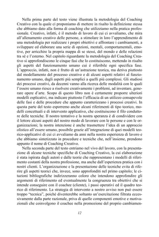 12
Nella prima parte del testo viene illustrata la metodologia del Coaching
Creativo con la quale ci proponiamo di mettere in risalto la definizione stessa
che abbiamo dato alla forma di coaching che utilizziamo nella pratica profes-
sionale. Creativo, infatti, è il metodo di lavoro di cui ci avvaliamo, che mira
all’allenamento creativo delle persone, a stimolare in loro l’apprendimento di
una metodologia per realizzare i propri obiettivi e affrontare i cambiamenti, a
sviluppare ed elaborare una serie di opzioni, mentali, comportamentali, emo-
tive, per arricchire la propria mappa di se stessi, del mondo e delle relazioni
tra sé e l’esterno. Nel capitolo riguardante la metodologia del Coaching Crea-
tivo si approfondiscono le cinque fasi che lo costituiscono, mettendo in risalto
gli aspetti del funzionamento umano cui è riferibile ogni specifica fase.
L’approccio, infatti, non è frutto di un’astrazione teorica, ma deriva piuttosto
dal modellamento del processo creativo e di alcuni aspetti relativi al funzio-
namento umano, dagli aspetti più semplici a quelli più complessi. Gli studiosi
dei processi creativi, da decenni vanno alla ricerca delle modalità con le quali
l’essere umano riesce a risolvere creativamente i problemi, ad inventare, gene-
rare opere d’arte. Scopo di questo libro non è certamente proporre ulteriori
modelli esplicativi, ma indicare piuttosto l’efficacia di un utilizzo consapevole
delle fasi e delle procedure che appunto caratterizzano i processi creativi. In
questa parte del testo esporremo anche alcuni riferimenti di tipo teorico, mo-
delli concettuali e di intervento applicativo, che costituiscono il filo condutto-
re delle tecniche. Il nostro tentativo e la nostra speranza è di condividere con
il lettore alcuni aspetti del nostro modo di lavorare con le persone e con le or-
ganizzazioni; la nostra intenzione è anche trasmettere l’idea di un approccio
olistico all’essere umano, possibile grazie all’integrazione di quei modelli teo-
rico-applicativi di cui ci avvaliamo da anni nella nostra esperienza di lavoro e
che abbiamo sintetizzato in procedure e tecniche che, nell’insieme, prendono
appunto il nome di Coaching Creativo.
Nella seconda parte del testo entriamo nel vivo del lavoro, con la presenta-
zione di alcune tecniche specifiche di Coaching Creativo, la cui elaborazione
è stata ispirata dagli autori e dalle teorie che rappresentano i modelli di riferi-
mento costanti della nostra professione, ma anche dall’esperienza pratica con i
nostri clienti. L’organizzazione e la presentazione delle tecniche evita di rife-
rire gli aspetti teorici che, invece, sono approfonditi nel primo capitolo; le ci-
tazioni bibliografiche indirizzeranno coloro che intendono approfondire gli
argomenti di riferimento ed eventualmente la congruenza tra obiettivi che si
intende conseguire con il coachee (cliente), i passi operativi ed il quadro teo-
rico di riferimento. La strategia di intervento a nostro avviso non può essere
troppo “tecnica”, poiché diventerebbe soltanto un’esercitazione filtrata ecces-
sivamente dalla parte razionale, priva di quelle componenti emotive e motiva-
zionali che coinvolgono il coachee nella promozione del proprio cambiamen-
 