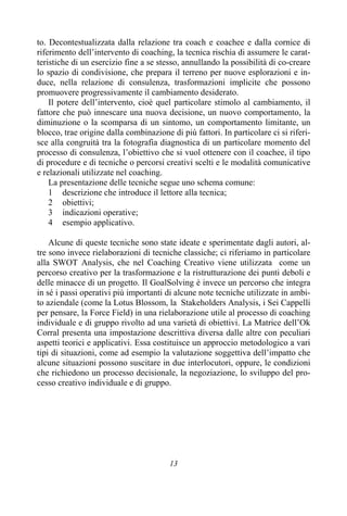13
to. Decontestualizzata dalla relazione tra coach e coachee e dalla cornice di
riferimento dell’intervento di coaching, la tecnica rischia di assumere le carat-
teristiche di un esercizio fine a se stesso, annullando la possibilità di co-creare
lo spazio di condivisione, che prepara il terreno per nuove esplorazioni e in-
duce, nella relazione di consulenza, trasformazioni implicite che possono
promuovere progressivamente il cambiamento desiderato.
Il potere dell’intervento, cioè quel particolare stimolo al cambiamento, il
fattore che può innescare una nuova decisione, un nuovo comportamento, la
diminuzione o la scomparsa di un sintomo, un comportamento limitante, un
blocco, trae origine dalla combinazione di più fattori. In particolare ci si riferi-
sce alla congruità tra la fotografia diagnostica di un particolare momento del
processo di consulenza, l’obiettivo che si vuol ottenere con il coachee, il tipo
di procedure e di tecniche o percorsi creativi scelti e le modalità comunicative
e relazionali utilizzate nel coaching.
La presentazione delle tecniche segue uno schema comune:
1 descrizione che introduce il lettore alla tecnica;
2 obiettivi;
3 indicazioni operative;
4 esempio applicativo.
Alcune di queste tecniche sono state ideate e sperimentate dagli autori, al-
tre sono invece rielaborazioni di tecniche classiche; ci riferiamo in particolare
alla SWOT Analysis, che nel Coaching Creativo viene utilizzata come un
percorso creativo per la trasformazione e la ristrutturazione dei punti deboli e
delle minacce di un progetto. Il GoalSolving è invece un percorso che integra
in sé i passi operativi più importanti di alcune note tecniche utilizzate in ambi-
to aziendale (come la Lotus Blossom, la Stakeholders Analysis, i Sei Cappelli
per pensare, la Force Field) in una rielaborazione utile al processo di coaching
individuale e di gruppo rivolto ad una varietà di obiettivi. La Matrice dell’Ok
Corral presenta una impostazione descrittiva diversa dalle altre con peculiari
aspetti teorici e applicativi. Essa costituisce un approccio metodologico a vari
tipi di situazioni, come ad esempio la valutazione soggettiva dell’impatto che
alcune situazioni possono suscitare in due interlocutori, oppure, le condizioni
che richiedono un processo decisionale, la negoziazione, lo sviluppo del pro-
cesso creativo individuale e di gruppo.
 