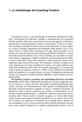 17
1. La metodologia del Coaching Creativo
Il Coaching Creativo è una metodologia di intervento finalizzata ad “alle-
nare” creativamente gli individui, i gruppi, le organizzazioni, per conseguire
obiettivi specifici, attraverso un percorso che può essere appreso, rielaborato e
sperimentato in modo personale e creativo, per diventare “coach di se stessi”.
Nel coaching si considera il cliente come un individuo abile a cercare, coglie-
re e creare le proprie opportunità nel dispiegarsi della propria vita. Il Coa-
ching Creativo si fonda sulla convinzione che ogni cliente possiede in sé le
risorse e la creatività necessarie per realizzare gli obiettivi desiderati e si foca-
lizza sulla situazione attuale in cui si trova il cliente, per sostenerlo in un per-
corso mirato a raggiungere l’obiettivo prefissato, riconoscendo che tali risulta-
ti sono il frutto delle scelte, delle intenzioni e delle azioni del cliente stesso,
supportate dagli interventi del coach. Nel coaching è il cliente a scegliere cosa
vuole ottenere per sé e/o per il gruppo con il quale, o nel quale collabora, par-
tendo dalla definizione dello stato che intende raggiungere. La funzione del
coach è quella di ascoltare, osservare e offrire il suo contributo con domande
mirate ad espandere la consapevolezza e un senso d’impegno per promuovere
l'azione con strumenti e tecniche pratiche, adattabili in ogni contesto, privato e
professionale.
Il Coaching Creativo è, pertanto, una metodologia di lavoro, ma anche
di crescita, poiché offre l’opportunità di ampliare la propria mappa del mon-
do, di conoscere se stessi e gli altri, utilizzando strumenti (metodologie, pro-
cedure, tecniche) atti all’arricchimento delle opzioni, all’allargamento della
personale posizione percettiva riguardo se stessi e l’ambiente circostante, di
alimentare anche il tessuto connettivo, gli scambi, la comunicazione, di af-
frontare eventuali problematiche – o difficoltà – attraverso un processo di riat-
tivazione delle “risorse creative” presenti in ognuno. Le risorse della Mente
Creativa spesso non vengono utilizzate, poiché non se ne conosce fino in fon-
do la valenza, ma anche per la mancanza di un metodo chiaro, definito nei
suoi presupposti e per la scarsa percezione delle possibili procedure che pos-
sono essere seguite, integrate con il proprio atteggiamento mentale e con le
 