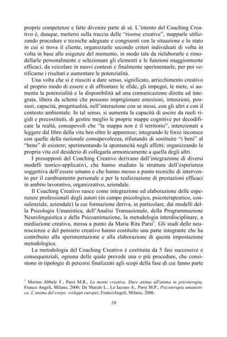 18
proprie competenze e fatte divenire parte di sé. L’intento del Coaching Crea-
tivo è, dunque, mettersi sulla traccia delle “risorse creative”, mapparle utiliz-
zando procedure e tecniche adeguate e congruenti con la situazione e lo stato
in cui si trova il cliente, organizzarle secondo criteri individuati di volta in
volta in base alle esigenze del momento, in modo tale da rielaborarle e rimo-
dellarle personalmente e selezionare gli elementi e le funzioni maggiormente
efficaci, da veicolare in nuovi contesti e finalmente sperimentarle, per poi ve-
rificarne i risultati e aumentare le potenzialità.
Una volta che si è riusciti a dare senso, significato, arricchimento creativo
al proprio modo di essere e di affrontare le sfide, gli impegni, le mete, si au-
menta la potenzialità e la disponibilità ad una comunicazione diretta ed inte-
grata, libera da schemi che possono imprigionare emozioni, intenzioni, pen-
sieri, capacità, progettualità, nell’interazione con se stessi, con gli altri e con il
contesto ambientale. In tal senso, si aumenta la capacità di uscire da ruoli ri-
gidi e precostituiti, di gestire meglio le proprie mappe cognitive per decodifi-
care la realtà, consapevoli che “la mappa non è il territorio”, intenzionati a
leggere dal libro della vita ben oltre le apparenze; integrando le forze inconsce
con quelle della razionale consapevolezza, rifiutando di sostituire “i beni” al
“bene” di esistere; sperimentando la spontaneità negli affetti; organizzando la
propria vita col desiderio di collegarla armonicamente a quella degli altri.
I presupposti del Coaching Creativo derivano dall’integrazione di diversi
modelli teorico-applicativi, che hanno studiato la struttura dell’esperienza
soggettiva dell’essere umano e che hanno messo a punto tecniche di interven-
to per il cambiamento personale e per la realizzazione di prestazioni efficaci
in ambito lavorativo, organizzativo, aziendale.
Il Coaching Creativo nasce come integrazione ed elaborazione delle espe-
rienze professionali degli autori (in campo psicologico, psicoterapeutico, con-
sulenziale, aziendale) la cui formazione deriva, in particolare, dai modelli del-
la Psicologia Umanistica, dell’Analisi Transazionale, della Programmazione
Neurolinguistica e della Psicoanimazione, la metodologia interdisciplinare, a
mediazione creativa, messa a punto da Maria Rita Parsi1
. Gli studi delle neu-
roscienze e del pensiero creativo hanno costituito una parte integrante che ha
contribuito alla sperimentazione e alla elaborazione di questa impostazione
metodologica.
La metodologia del Coaching Creativo è costituita da 5 fasi successive e
consequenziali, ognuna delle quale prevede una o più procedure, che consi-
stono in tipologie di percorsi finalizzati agli scopi della fase di cui fanno parte
1
Morino Abbele F., Parsi M.R., La mente creativa. Dare anima all'anima in psicoterapia.
Franco Angeli, Milano, 2006; De Marchi L., Lo Iacono A., Parsi M.P., Psicoterapia umanisti-
ca. L’anima del corpo: sviluppi europei, FrancoAngeli, Milano, 2006.
 